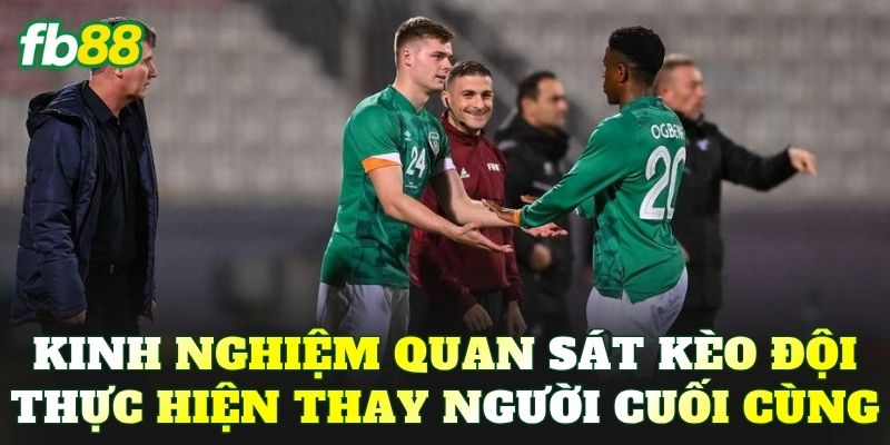 Kinh nghiệm quan sát kèo đội thực hiện thay người cuối cùng